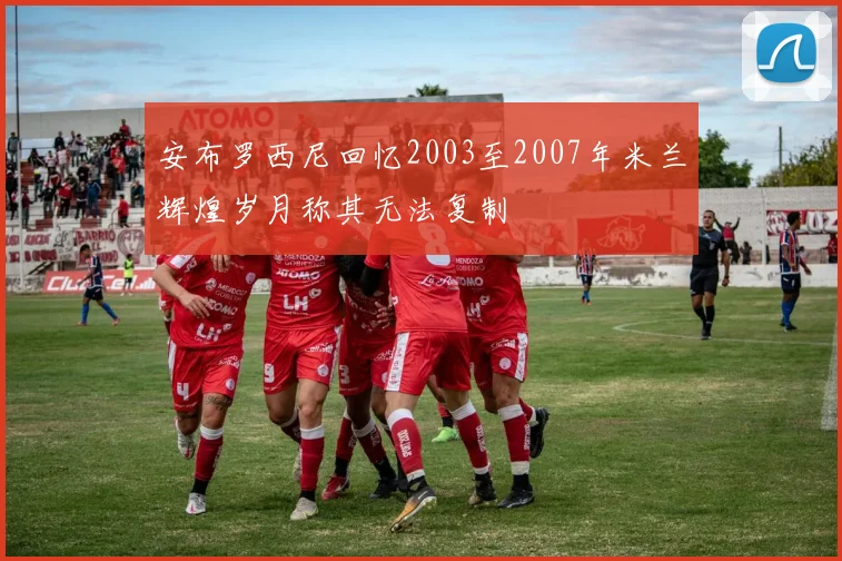 安布罗西尼回忆2003至2007年米兰辉煌岁月称其无法复制