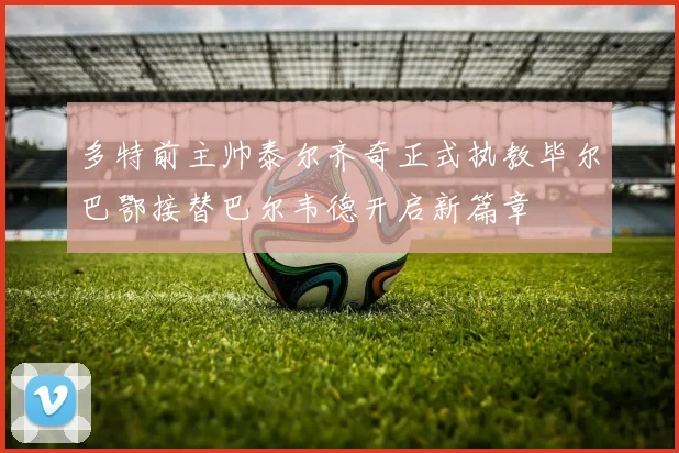 多特前主帅泰尔齐奇正式执教毕尔巴鄂接替巴尔韦德开启新篇章