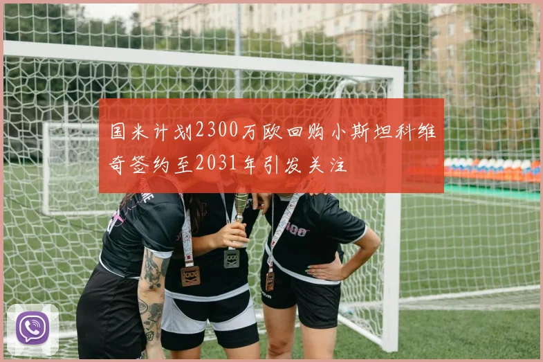 国米计划2300万欧回购小斯坦科维奇签约至2031年引发关注