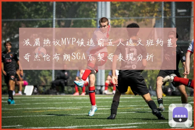浓眉热议MVP候选前五人选文班约基奇杰伦布朗SGA东契奇表现分析