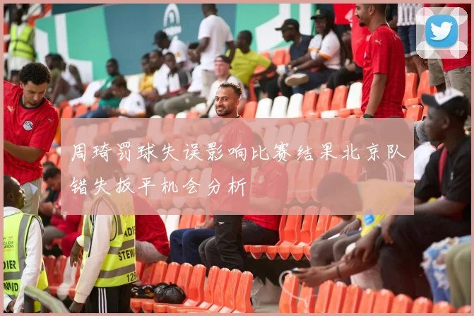 周琦罚球失误影响比赛结果北京队错失扳平机会分析