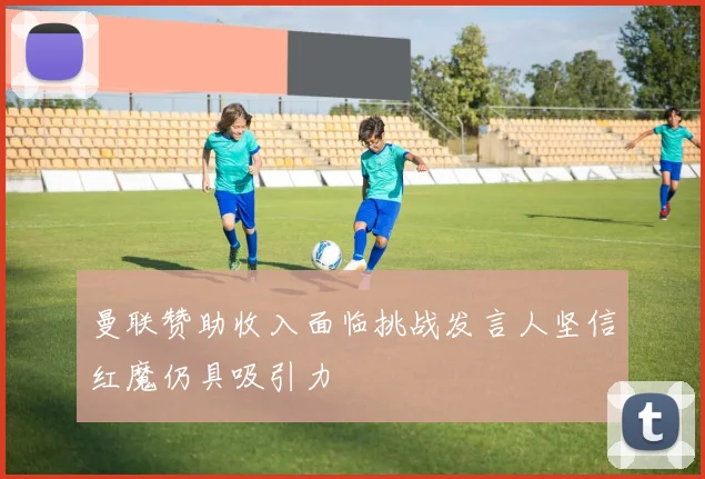 曼联赞助收入面临挑战发言人坚信红魔仍具吸引力