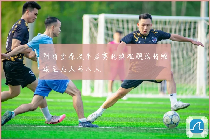 阿特金森谈季后赛轮换难题或将缩减至九人或八人