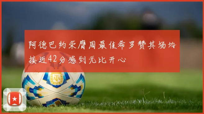 阿德巴约荣膺周最佳希罗赞其场均接近42分感到无比开心