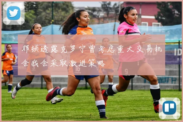 邓顿透露克罗宁曾考虑重大交易机会我会采取激进策略