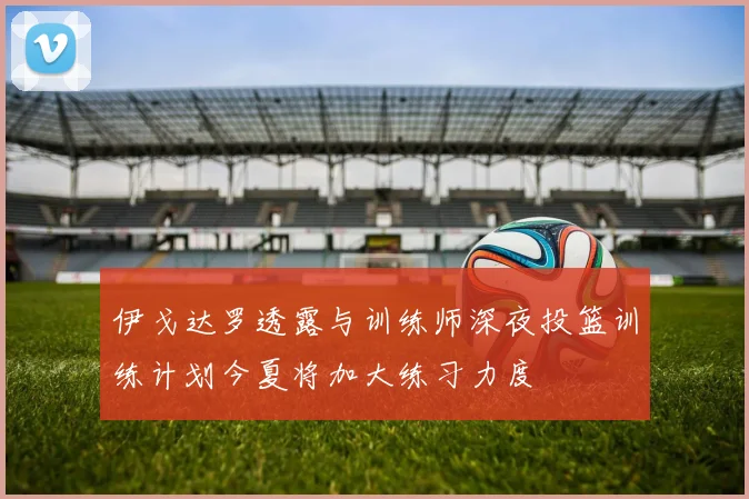 伊戈达罗透露与训练师深夜投篮训练计划今夏将加大练习力度