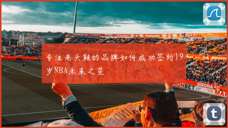 专注老头鞋的品牌如何成功签约19岁NBA未来之星
