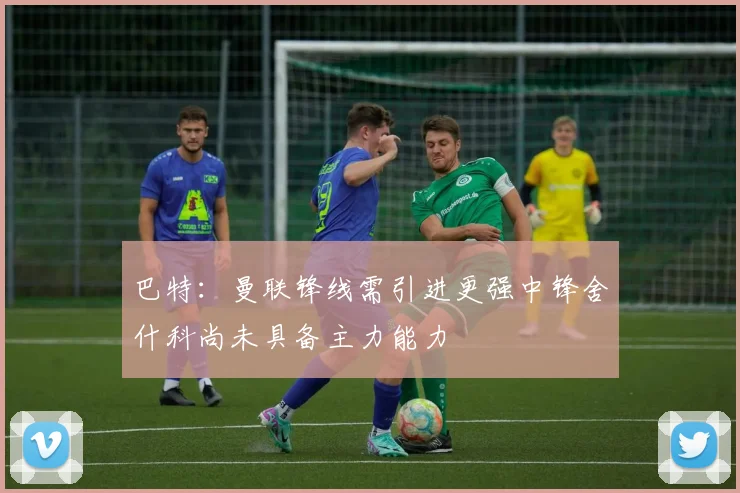 巴特：曼联锋线需引进更强中锋舍什科尚未具备主力能力