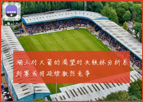 湖人对火箭的渴望对决铁林分析系列赛或将延续激烈竞争