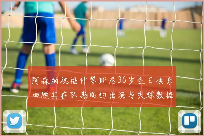 阿森纳祝福什琴斯尼36岁生日快乐回顾其在队期间的出场与失球数据