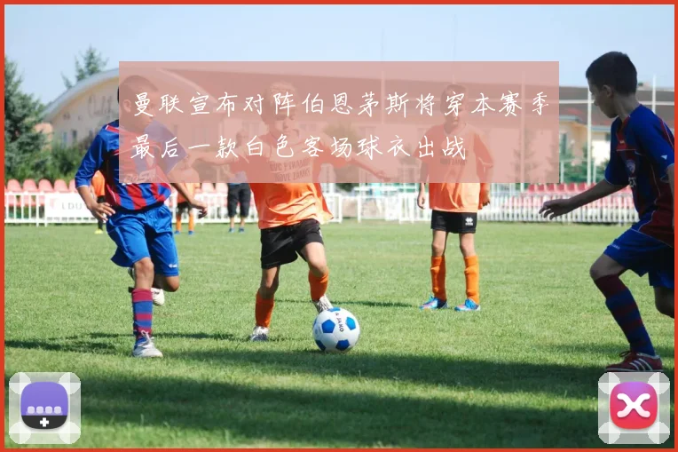曼联宣布对阵伯恩茅斯将穿本赛季最后一款白色客场球衣出战