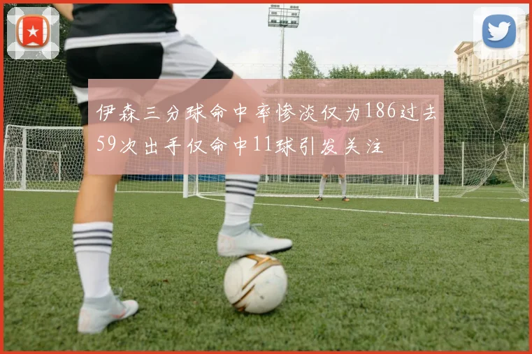 伊森三分球命中率惨淡仅为186过去59次出手仅命中11球引发关注