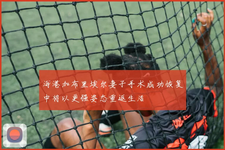 海港加布里埃尔妻子手术成功恢复中将以更强姿态重返生活