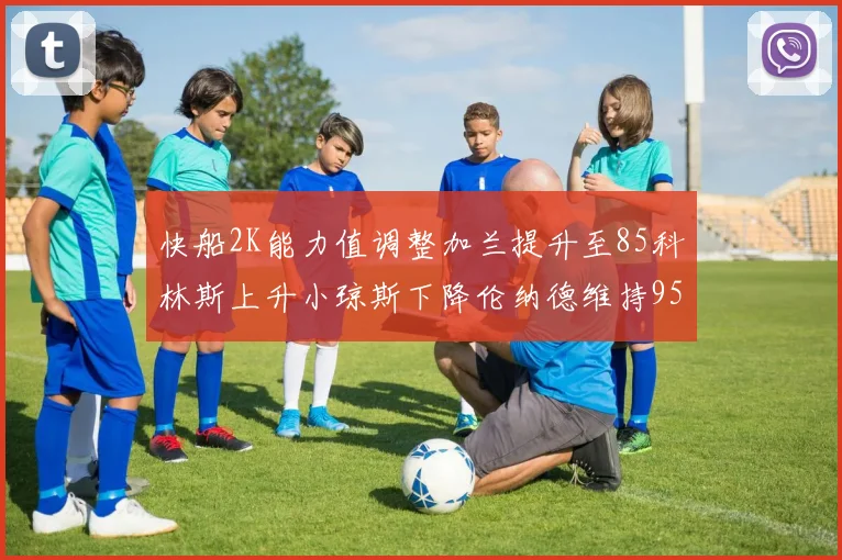 快船2K能力值调整加兰提升至85科林斯上升小琼斯下降伦纳德维持95不变
